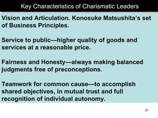Key Characteristics of Charismatic Leaders Vision and Articulation. Konosuke Matsushita’s set of Business Principles. Service to public—higher quality of goods and services at a reasonable price. Fairness and Honesty—always making balanced judgments free of preconceptions. Teamwork for common cause—to accomplish shared objectives, in mutual trust and full recognition of individual autonomy. 