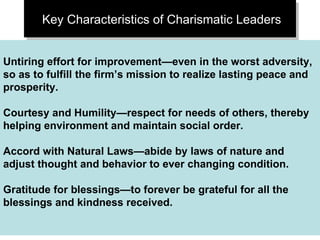 Key Characteristics of Charismatic Leaders Untiring effort for improvement—even in the worst adversity, so as to fulfill the firm’s mission to realize lasting peace and prosperity. Courtesy and Humility—respect for needs of others, thereby helping environment and maintain social order. Accord with Natural Laws—abide by laws of nature and adjust thought and behavior to ever changing condition. Gratitude for blessings—to forever be grateful for all the blessings and kindness received. 