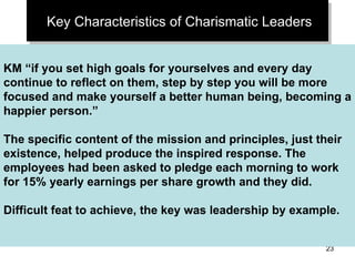 Key Characteristics of Charismatic Leaders KM “if you set high goals for yourselves and every day continue to reflect on them, step by step you will be more focused and make yourself a better human being, becoming a happier person.” The specific content of the mission and principles, just their existence, helped produce the inspired response. The employees had been asked to pledge each morning to work for 15% yearly earnings per share growth and they did. Difficult feat to achieve, the key was leadership by example. 