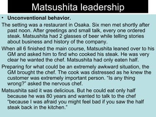 Matsushita leadership Unconventional behavior. The setting was a restaurant in Osaka. Six men met shortly after past noon. After greetings and small talk, every one ordered steak. Matsushita had 2 glasses of beer while telling stories about business and history of the company. When all 6 finished the main course, Matsushita leaned over to his GM and asked him to find who cooked his steak. He was very clear he wanted the chef. Matsushita had only eaten half. Preparing for what could be an extremely awkward situation, the GM brought the chef. The cook was distressed as he knew the customer was extremely important person. “Is any thing wrong?” asked the nervous chef. Matsushita said it was delicious. But he could eat only half because he was 80 years and wanted to talk to the chef “because I was afraid you might feel bad if you saw the half steak back in the kitchen.”  