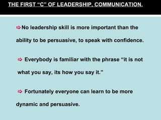 THE FIRST “C” OF LEADERSHIP, COMMUNICATION.    No leadership skill is more important than the ability to be persuasive, to speak with confidence.      Everybody is familiar with the phrase “it is not   what you say, its how you say it.”      Fortunately everyone can learn to be more  dynamic and persuasive. 