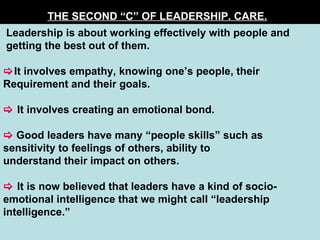 THE SECOND “C” OF LEADERSHIP. CARE.   Leadership is about working effectively with people and getting the best out of them.  It involves empathy, knowing one’s people, their  Requirement and their goals.    It involves creating an emotional bond.    Good leaders have many “people skills” such as  sensitivity to feelings of others, ability to  understand their impact on others.    It is now believed that leaders have a kind of socio-emotional intelligence that we might call “leadership intelligence.”  
