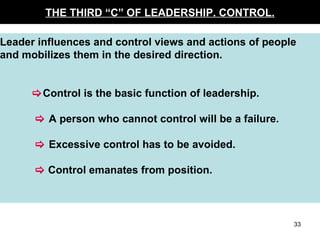 THE THIRD “C” OF LEADERSHIP. CONTROL. Leader influences and control views and actions of people and mobilizes them in the desired direction.  Control is the basic function of leadership.      A person who cannot control will be a failure.      Excessive control has to be avoided.      Control emanates from position. 