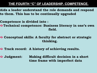THE FOURTH “C” OF LEADERSHIP. COMPETENCE. Aids a leader understand the role demands and respond to them. This has to be continually upgraded Competence is divided into :  Technical competence: Business literacy in one’s own  field.    Conceptual skills: A faculty for abstract or strategic    thinking.    Track record: A history of achieving results.    Judgment: Making difficult decision in a short  time frame with imperfect data   