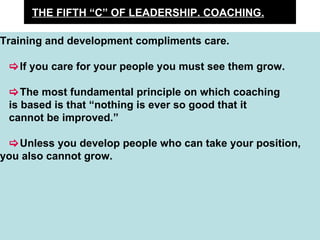 THE FIFTH “C” OF LEADERSHIP. COACHING. Training and development compliments care.   If you care for your people you must see them grow.  The most fundamental principle on which coaching is based is that “nothing is ever so good that it  cannot be improved.”  Unless you develop people who can take your position, you also cannot grow. 