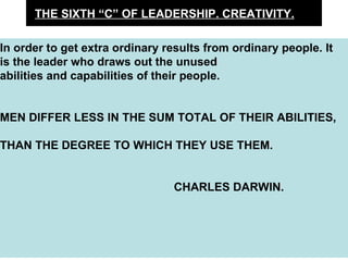 THE SIXTH “C” OF LEADERSHIP. CREATIVITY. In order to get extra ordinary results from ordinary people. It is the leader who draws out the unused abilities and capabilities of their people.  MEN DIFFER LESS IN THE SUM TOTAL OF THEIR ABILITIES,  THAN THE DEGREE TO WHICH THEY USE THEM. CHARLES DARWIN. 