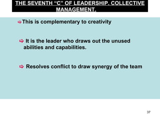 THE SEVENTH “C” OF LEADERSHIP. COLLECTIVE MANAGEMENT.  This is complementary to creativity       It is the leader who draws out the unused    abilities and capabilities.      Resolves conflict to draw synergy of the team 