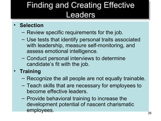 Finding and Creating Effective Leaders Selection Review specific requirements for the job. Use tests that identify personal traits associated with leadership, measure self-monitoring, and assess emotional intelligence. Conduct personal interviews to determine candidate’s fit with the job. Training Recognize the all people are not equally trainable. Teach skills that are necessary for employees to become effective leaders. Provide behavioral training to increase the development potential of nascent charismatic employees. 
