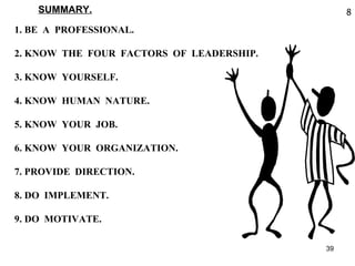 SUMMARY. 1. BE  A  PROFESSIONAL. 2. KNOW  THE  FOUR  FACTORS  OF  LEADERSHIP. 3. KNOW  YOURSELF. 4. KNOW  HUMAN  NATURE. 5. KNOW  YOUR  JOB. 6. KNOW  YOUR  ORGANIZATION. 7. PROVIDE  DIRECTION. 8. DO  IMPLEMENT. 9. DO  MOTIVATE. 8 