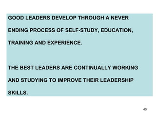 GOOD LEADERS DEVELOP THROUGH A NEVER  ENDING PROCESS OF SELF-STUDY, EDUCATION, TRAINING AND EXPERIENCE. THE BEST LEADERS ARE CONTINUALLY WORKING AND STUDYING TO IMPROVE THEIR LEADERSHIP SKILLS. 
