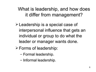 What is leadership, and how does it differ from management? Leadership is a special case of interpersonal influence that gets an individual or group to do what the leader or manager wants done. Forms of leadership: Formal leadership. Informal leadership. 