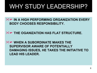 WHY STUDY LEADERSHIP?    IN A HIGH PERFORMING ORGANIZATION EVERY BODY CHOOSES RESPONSIBILITY.    THE OGANIZATION HAS FLAT STRUCTURE.    WHEN A SUBORDINATE MAKES THE SUPERVISOR AWARE OF POTENTIALLY DAMAGING ISSUES, HE TAKES THE INITIATIVE TO LEAD HIS LEADER. 
