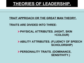 THEORIES OF LEADERSHIP. TRAIT APPROACH OR THE GREAT MAN THEORY. TRAITS ARE DIVIDED INTO THREE:  PHYSICAL ATTRIBUTES. (HIGHT, SKIN    +COLOUR)  ABILITY ATTRIBUTES. (FLUENCY OF SPEECH SCHOLORSHIP)  PERSONALITY TRAITS. (DOMINANCE,  SENSITIVITY.) 