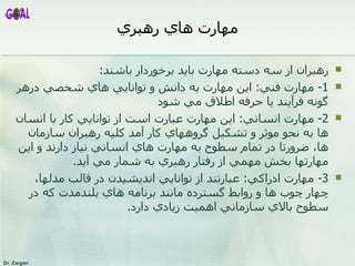 مهارت هاي رهبري رهبران از سه دسته مهارت بايد برخوردار باشند : 1 -  مهارت فني :  اين مهارت به دانش و توانايي هاي شخصي درهر گونه فر آين د يا حرفه اطلاق مي شود 2 -  مهارت انساني :  اين مهارت عبارت است از توانايي کار با انسان ها به نحو موثر و تشکيل گروههاي کار آمد کليه رهبران سازمان ها،   ضرورتا در تمام سطوح به مهارت هاي انساني نياز دارند و اين مهارت ها بخش  مهم ي  از رفتار رهبري به شم ا ر مي آيد . 3-  مهارت ادراکي :  عبارتند از توانايي انديشيدن در قالب مدلها،چهار چوب ها و روابط گسترده مانند برنامه هاي بلندمدت که در سطوح بالاي سازماني اهميت زيادي دارد . 