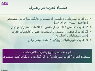 منشاء قدرت در رهبري  1 ـ قدرت سازماني  :  ناشي از پست و جايگاه سازماني مشخص   ( مواخذه، تنبيه، اخراج و ...)   2-  قدرت تخصص  :  ناشي از دانش ـ اطلاعات ـ مهارتها و تجارب 3 ـ قدرت ارجاعي  :  ناشي ار ارتباطات رهبر با كانونهاي قدرت  ( سياستمداران ـ احزاب و… ) 4-  قدرت كاريزماتيك  :  ويژگيهاي شخصيتي رهبر  هر چه سطح بلوغ رهبران بالاتر باشد، استفاده آنها از ” قدرت سازماني “   در اثر گذاري بر ديگران كمتر ميشود .  