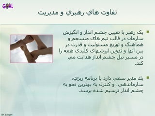 يک رهبر با   تعيين  چشم انداز  و انگيزش سازمان در قالب تيم های منسجم و هماهنگ و توزيع مسئوليت و قدرت در بين آنها و تدوين ارزشهای کليدی همه را در مسير نيل  چشم انداز  هدايت مي کند . يك مدير سعي دارد با برنامه ريزي، سازماندهي، و كنترل به بهترين نحو به چشم انداز ترسيم شده برسد . تفاوت هاي رهبري و مديريت 