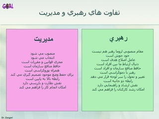 تفاوت هاي رهبري و مديريت مقام منصوبي لزوما رهبر هم نيست خود جوش است عامل اصلاح هدف است  دنبال ارتباط ما بين افراد است حافظ منافع سازمان و افراد است رهبر با دموکراسي است تغيير و تحول را سر لوحه قرار مي دهد رابطه دو جانبه است  نقش ارشاد و راهنمايي دارد امکان رشد کارکنان را فراهم مي کند  منصوب مي شود  انتخاب مي شود  مجري قوانين و مقررات است حافظ منافع سازمان است همراه بوروکراسي است براي حفظ وضع موجود تصميم گيري مي کند رابطه بالا به پايين است  نقش نظارت و بازرسي دارد امکان انجام کار را فراهم مي کند  رهبري مديريت 