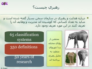 رهبري چيست؟ درباره هدايت و رهبري در سازمان سخن بسيار گفته شده است و شايد به تعداد کساني که کوشيده اند مديريت و وظايف آن را تعريف کنند در اين مورد تعريف وجود دارد .  65 classification systems 350 definitions  50 years of research محققين از زواياي مختلف و با تئوريهاي متفاوت به تحليل رهبري پرداخته اند . 