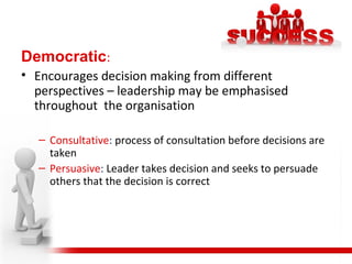 Democratic:
• Encourages decision making from different
perspectives – leadership may be emphasised
throughout the organisation
– Consultative: process of consultation before decisions are
taken
– Persuasive: Leader takes decision and seeks to persuade
others that the decision is correct
 