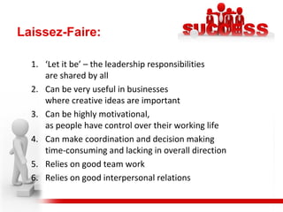 Laissez-Faire:
1. ‘Let it be’ – the leadership responsibilities
are shared by all
2. Can be very useful in businesses
where creative ideas are important
3. Can be highly motivational,
as people have control over their working life
4. Can make coordination and decision making
time-consuming and lacking in overall direction
5. Relies on good team work
6. Relies on good interpersonal relations
 