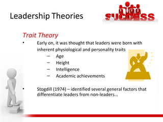 Leadership Theories
Trait Theory
• Early on, it was thought that leaders were born with
inherent physiological and personality traits
– Age
– Height
– Intelligence
– Academic achievements
• Stogdill (1974) – identified several general factors that
differentiate leaders from non-leaders…
 