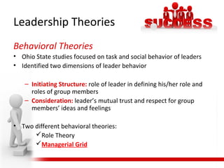 Leadership Theories
Behavioral Theories
• Ohio State studies focused on task and social behavior of leaders
• Identified two dimensions of leader behavior
– Initiating Structure: role of leader in defining his/her role and
roles of group members
– Consideration: leader’s mutual trust and respect for group
members’ ideas and feelings
• Two different behavioral theories:
Role Theory
Managerial Grid
 