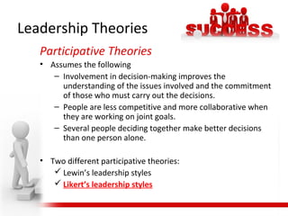 Leadership Theories
Participative Theories
• Assumes the following
– Involvement in decision-making improves the
understanding of the issues involved and the commitment
of those who must carry out the decisions.
– People are less competitive and more collaborative when
they are working on joint goals.
– Several people deciding together make better decisions
than one person alone.
• Two different participative theories:
 Lewin’s leadership styles
 Likert’s leadership styles
 