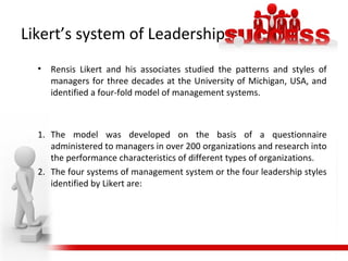 Likert’s system of Leadership
• Rensis Likert and his associates studied the patterns and styles of
managers for three decades at the University of Michigan, USA, and
identified a four-fold model of management systems.
1. The model was developed on the basis of a questionnaire
administered to managers in over 200 organizations and research into
the performance characteristics of different types of organizations.
2. The four systems of management system or the four leadership styles
identified by Likert are:
 