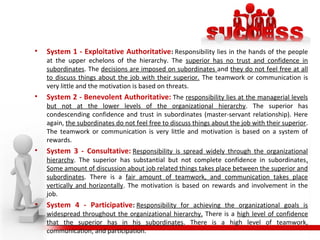 • System 1 - Exploitative Authoritative: Responsibility lies in the hands of the people
at the upper echelons of the hierarchy. The superior has no trust and confidence in
subordinates. The decisions are imposed on subordinates and they do not feel free at all
to discuss things about the job with their superior. The teamwork or communication is
very little and the motivation is based on threats.
• System 2 - Benevolent Authoritative: The responsibility lies at the managerial levels
but not at the lower levels of the organizational hierarchy. The superior has
condescending confidence and trust in subordinates (master-servant relationship). Here
again, the subordinates do not feel free to discuss things about the job with their superior.
The teamwork or communication is very little and motivation is based on a system of
rewards.
• System 3 - Consultative: Responsibility is spread widely through the organizational
hierarchy. The superior has substantial but not complete confidence in subordinates.
Some amount of discussion about job related things takes place between the superior and
subordinates. There is a fair amount of teamwork, and communication takes place
vertically and horizontally. The motivation is based on rewards and involvement in the
job.
• System 4 - Participative: Responsibility for achieving the organizational goals is
widespread throughout the organizational hierarchy. There is a high level of confidence
that the superior has in his subordinates. There is a high level of teamwork,
communication, and participation.
 