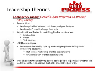Contingency Theory:Contingency Theory: Fiedler’s Least Preferred Co-Worker
(LPC) Theory
• Assumptions:
– Leaders prioritize between task-focus and people-focus
– Leaders don’t readily change their style
• Key situational factor in matching leader to situation:
• Relationships
• Power
• Task structure
• LPC Questionnaire
– Determines leadership style by measuring responses to 18 pairs of
contrasting adjectives.
– High score: a relationship-oriented leadership style
– Low score: a task-oriented leadership style
• Tries to identify the underlying beliefs about people, in particular whether the
leader sees others as positive (high LPC) or negative (low LPC).
Leadership Theories
 
