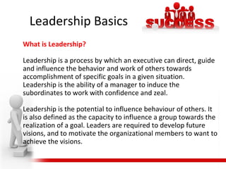 Leadership Basics
What is Leadership?
Leadership is a process by which an executive can direct, guide
and influence the behavior and work of others towards
accomplishment of specific goals in a given situation.
Leadership is the ability of a manager to induce the
subordinates to work with confidence and zeal.
Leadership is the potential to influence behaviour of others. It
is also defined as the capacity to influence a group towards the
realization of a goal. Leaders are required to develop future
visions, and to motivate the organizational members to want to
achieve the visions.
 