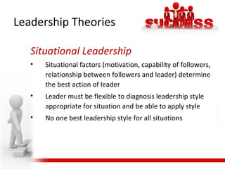 Situational Leadership
• Situational factors (motivation, capability of followers,
relationship between followers and leader) determine
the best action of leader
• Leader must be flexible to diagnosis leadership style
appropriate for situation and be able to apply style
• No one best leadership style for all situations
Leadership Theories
 