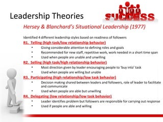 Hersey & Blanchard’s Situational Leadership (1977)
Identified 4 different leadership styles based on readiness of followers
R1. Telling (high task/low relationship behavior)
• Giving considerable attention to defining roles and goals
• Recommended for new staff, repetitive work, work needed in a short time span
• Used when people are unable and unwilling
R2. Selling (high task/high relationship behavior)
• Most direction given by leader encouraging people to ‘buy into’ task
• Used when people are willing but unable
R3. Participating (high relationship/low task behavior)
• Decision making shared between leaders and followers, role of leader to facilitate
and communicate
• Used when people are able but unwilling
R4. Delegating (low relationship/low task behavior)
• Leader identifies problem but followers are responsible for carrying out response
• Used if people are able and willing
Leadership Theories
 