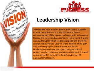 Leadership Vision
True leaders have a vision, that is, they have a potential
to view the present as it is and to invent a future
culminating out of the present. A leader with a vision can
foresee the future and can remain in the present. A vision
is an end towards which leader can spend and direct his
energy and resources. Leaders share a dream and a path
which the employees want to share and follow.
Leadership vision is not restricted to organizational
written mission statement and vision statement. It is well
demonstrated in the actions, beliefs and values of
organizational leaders.
True leaders have a vision, that is, they have a potential
to view the present as it is and to invent a future
culminating out of the present. A leader with a vision can
foresee the future and can remain in the present. A vision
is an end towards which leader can spend and direct his
energy and resources. Leaders share a dream and a path
which the employees want to share and follow.
Leadership vision is not restricted to organizational
written mission statement and vision statement. It is well
demonstrated in the actions, beliefs and values of
organizational leaders.
 