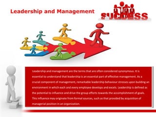 Leadership and Management
Leadership and management are the terms that are often considered synonymous. It is
essential to understand that leadership is an essential part of effective management. As a
crucial component of management, remarkable leadership behaviour stresses upon building an
environment in which each and every employee develops and excels. Leadership is defined as
the potential to influence and drive the group efforts towards the accomplishment of goals.
This influence may originate from formal sources, such as that provided by acquisition of
managerial position in an organization.
Leadership and management are the terms that are often considered synonymous. It is
essential to understand that leadership is an essential part of effective management. As a
crucial component of management, remarkable leadership behaviour stresses upon building an
environment in which each and every employee develops and excels. Leadership is defined as
the potential to influence and drive the group efforts towards the accomplishment of goals.
This influence may originate from formal sources, such as that provided by acquisition of
managerial position in an organization.
 