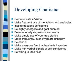 Developing Charisma Communicate a Vision Make frequent use of metaphors and analogies Inspire trust and confidence Be highly energetic and goal oriented Be emotionally expressive and warm Make ample use of your true stories Smile frequently, even if you are unhappy Be candid Make everyone feel that he/she is important Make non-verbal signals of self-confidence Be willing to take risks 