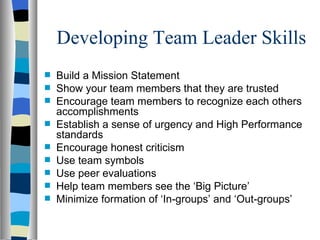 Developing Team Leader Skills Build a Mission Statement Show your team members that they are trusted Encourage team members to recognize each others accomplishments Establish a sense of urgency and High Performance standards Encourage honest criticism Use team symbols Use peer evaluations Help team members see the ‘Big Picture’ Minimize formation of ‘In-groups’ and ‘Out-groups’ 