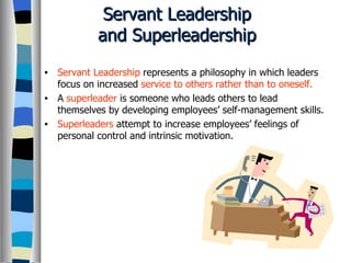 Servant Leadership and Superleadership Servant Leadership  represents a philosophy in which leaders focus on increased  service to others rather than to oneself. A  superleader  is someone who leads others to lead themselves by developing employees’ self-management skills. Superleaders  attempt to increase employees’ feelings of personal control and intrinsic motivation. 