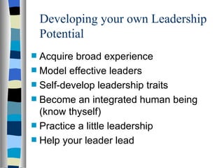 Developing your own Leadership Potential Acquire broad experience Model effective leaders Self-develop leadership traits Become an integrated human being (know thyself) Practice a little leadership Help your leader lead 