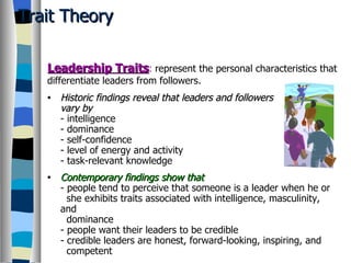 Trait Theory Historic findings reveal that leaders and followers  vary by - intelligence - dominance - self-confidence - level of energy and activity - task-relevant knowledge Contemporary findings show that - people tend to perceive that someone is a leader when he or   she exhibits traits associated with intelligence, masculinity, and   dominance - people want their leaders to be credible - credible leaders are honest, forward-looking, inspiring, and   competent Leadership Traits :   represent the personal characteristics that differentiate leaders from followers. 