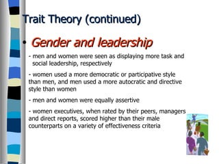 Trait Theory (continued) Gender and leadership - men and women were seen as displaying more task and   social leadership, respectively - women used a more democratic or participative style than men, and men used a more autocratic and directive style than women - men and women were equally assertive - women executives, when rated by their peers, managers and direct reports, scored higher than their male counterparts on a variety of effectiveness criteria 