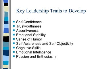Key Leadership Traits to Develop Self-Confidence Trustworthiness Assertiveness Emotional Stability Sense of Humor Self-Awareness and Self-Objectivity Cognitive Skills Emotional Intelligence Passion and Enthusiasm 