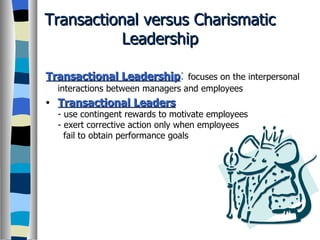 Transactional versus Charismatic Leadership Transactional Leadership :   focuses on the interpersonal interactions between managers and employees Transactional Leaders - use contingent rewards to motivate employees - exert corrective action only when employees   fail to obtain performance goals 