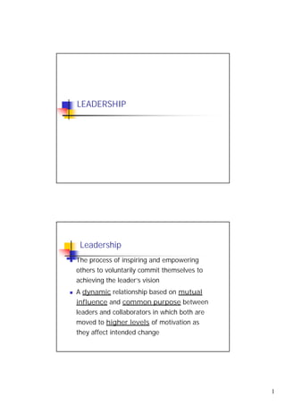 LEADERSHIP




 Leadership
The process of inspiring and empowering
others to voluntarily commit themselves to
achieving the leader’s vision
A dynamic relationship based on mutual
influence and common purpose between
leaders and collaborators in which both are
moved to higher levels of motivation as
they affect intended change




                                              1
 