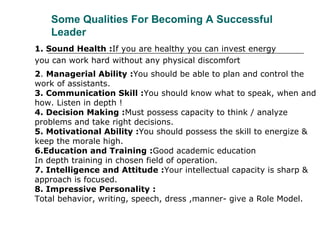 Some Qualities For Becoming A Successful
Leader
1. Sound Health :If you are healthy you can invest energy
you can work hard without any physical discomfort
2. Managerial Ability :You should be able to plan and control the
work of assistants.
3. Communication Skill :You should know what to speak, when and
how. Listen in depth !
4. Decision Making :Must possess capacity to think / analyze
problems and take right decisions.
5. Motivational Ability :You should possess the skill to energize &
keep the morale high.
6.Education and Training :Good academic education
In depth training in chosen field of operation.
7. Intelligence and Attitude :Your intellectual capacity is sharp &
approach is focused.
8. Impressive Personality :
Total behavior, writing, speech, dress ,manner- give a Role Model.
 
