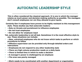 AUTOCRATIC LEADERSHIP STYLE
This is often considered the classical approach. It is one in which the manager
retains as much power and decision-making authority as possible. The managers
don't consult employees nor are they allowed to give inputs.
Certainly Gen X employees have proven to be highly resistant to this management
style. These studies say that autocratic leaders:
 --Rely on threats and punishment to influence employees
 --Do not trust employees
 --Do not allow for employee input
Yet, autocratic leadership is not all bad. Sometimes it is the most effective style to
use. These situations can include:
 --New, untrained employees who do not know which tasks to perform or which
procedures to follow
 --Effective supervision can be provided only through detailed orders and
instructions
 --Employees do not respond to any other leadership style
 --There are high-volume production needs on a daily basis
 --There is limited time in which to make a decision
 --A manager’s power is challenged by an employee
 --The area was poorly managed

--Work needs to be coordinated with another department or organization
 