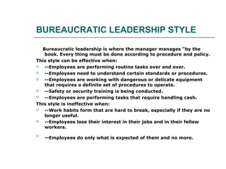 BUREAUCRATIC LEADERSHIP STYLE
Bureaucratic leadership is where the manager manages “by the
book. Every thing must be done according to procedure and policy.
This style can be effective when:
 --Employees are performing routine tasks over and over.
 --Employees need to understand certain standards or procedures.
 --Employees are working with dangerous or delicate equipment
that requires a definite set of procedures to operate.
 --Safety or security training is being conducted.
 --Employees are performing tasks that require handling cash.
This style is ineffective when:
 --Work habits form that are hard to break, especially if they are no
longer useful.
 --Employees lose their interest in their jobs and in their fellow
workers.

--Employees do only what is expected of them and no more.
 