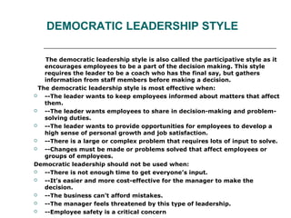 DEMOCRATIC LEADERSHIP STYLE
The democratic leadership style is also called the participative style as it
encourages employees to be a part of the decision making. This style
requires the leader to be a coach who has the final say, but gathers
information from staff members before making a decision.
The democratic leadership style is most effective when:
 --The leader wants to keep employees informed about matters that affect
them.
 --The leader wants employees to share in decision-making and problem-
solving duties.
 --The leader wants to provide opportunities for employees to develop a
high sense of personal growth and job satisfaction.
 --There is a large or complex problem that requires lots of input to solve.
 --Changes must be made or problems solved that affect employees or
groups of employees.
Democratic leadership should not be used when:
 --There is not enough time to get everyone’s input.
 --It’s easier and more cost-effective for the manager to make the
decision.
 --The business can’t afford mistakes.
 --The manager feels threatened by this type of leadership.
 --Employee safety is a critical concern
 