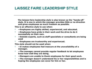 LAISSEZ FAIRE LEADERSHIP STYLE
The laissez-faire leadership style is also known as the “hands-off¨
style. It is one in which the manager provides little or no direction
and gives employees as much freedom as possible.
This is an effective style to use when:
 --Employees are highly skilled, experienced, and educated.
 --Employees have pride in their work and the drive to do it
successfully on their own.
 --Outside experts, such as staff specialists or consultants are being
used
 --Employees are trustworthy and experienced.
This style should not be used when:
 --It makes employees feel insecure at the unavailability of a
manager.
 --The manager cannot provide regular feedback to let employees
know how well they are doing.
 --Managers are unable to thank employees for their good work.
 --The manager doesn’t understand his or her responsibilities and is
hoping the employees can cover for him or her.
 