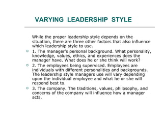 VARYING LEADERSHIP STYLE
While the proper leadership style depends on the
situation, there are three other factors that also influence
which leadership style to use.
 1. The manager’s personal background. What personality,
knowledge, values, ethics, and experiences does the
manager have. What does he or she think will work?
 2. The employees being supervised. Employees are
individuals with different personalities and backgrounds.
The leadership style managers use will vary depending
upon the individual employee and what he or she will
respond best to.
 3. The company. The traditions, values, philosophy, and
concerns of the company will influence how a manager
acts.
 